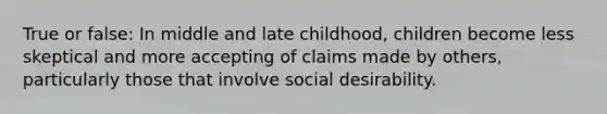 True or false: In middle and late childhood, children become less skeptical and more accepting of claims made by others, particularly those that involve social desirability.