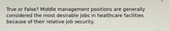 True or False? Middle management positions are generally considered the most desirable jobs in healthcare facilities because of their relative job security.