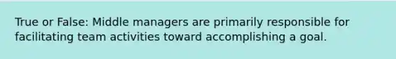 True or False: Middle managers are primarily responsible for facilitating team activities toward accomplishing a goal.