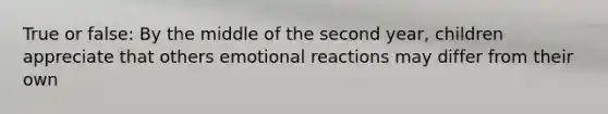 True or false: By the middle of the second year, children appreciate that others emotional reactions may differ from their own