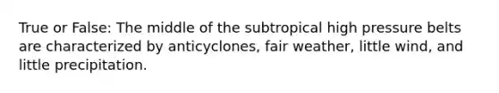 True or False: The middle of the subtropical high pressure belts are characterized by anticyclones, fair weather, little wind, and little precipitation.