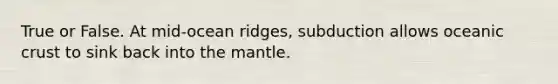 True or False. At mid-ocean ridges, subduction allows oceanic crust to sink back into the mantle.