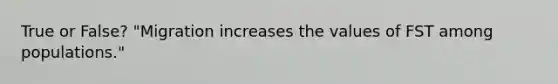 True or False? "Migration increases the values of FST among populations."