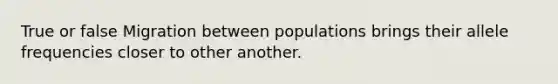 True or false Migration between populations brings their allele frequencies closer to other another.