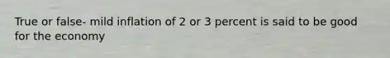 True or false- mild inflation of 2 or 3 percent is said to be good for the economy