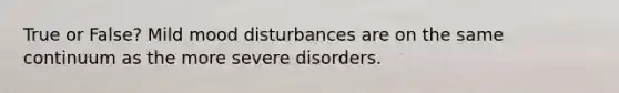 True or False? Mild mood disturbances are on the same continuum as the more severe disorders.