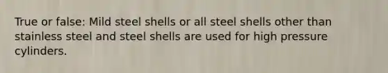 True or false: Mild steel shells or all steel shells other than stainless steel and steel shells are used for high pressure cylinders.