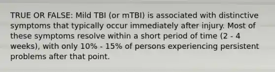 TRUE OR FALSE: Mild TBI (or mTBI) is associated with distinctive symptoms that typically occur immediately after injury. Most of these symptoms resolve within a short period of time (2 - 4 weeks), with only 10% - 15% of persons experiencing persistent problems after that point.