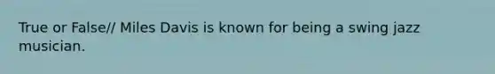 True or False// Miles Davis is known for being a swing jazz musician.