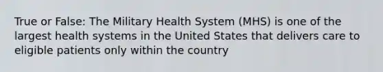 True or False: The Military Health System (MHS) is one of the largest health systems in the United States that delivers care to eligible patients only within the country