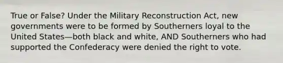 True or False? Under the Military Reconstruction Act, new governments were to be formed by Southerners loyal to the United States—both black and white, AND Southerners who had supported the Confederacy were denied the right to vote.