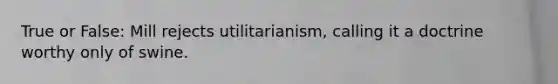 True or False: Mill rejects utilitarianism, calling it a doctrine worthy only of swine.