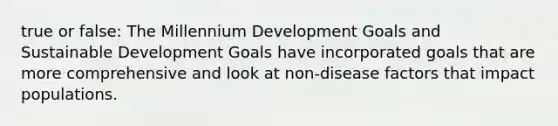 true or false: The Millennium Development Goals and Sustainable Development Goals have incorporated goals that are more comprehensive and look at non-disease factors that impact populations.