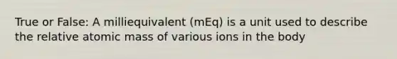 True or False: A milliequivalent (mEq) is a unit used to describe the relative atomic mass of various ions in the body