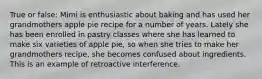 True or false: Mimi is enthusiastic about baking and has used her grandmothers apple pie recipe for a number of years. Lately she has been enrolled in pastry classes where she has learned to make six varieties of apple pie, so when she tries to make her grandmothers recipe, she becomes confused about ingredients. This is an example of retroactive interference.