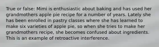 True or false: Mimi is enthusiastic about baking and has used her grandmothers apple pie recipe for a number of years. Lately she has been enrolled in pastry classes where she has learned to make six varieties of apple pie, so when she tries to make her grandmothers recipe, she becomes confused about ingredients. This is an example of retroactive interference.