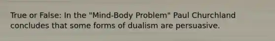 True or False: In the "Mind-Body Problem" Paul Churchland concludes that some forms of dualism are persuasive.