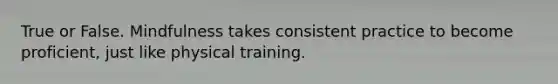 True or False. Mindfulness takes consistent practice to become proficient, just like physical training.