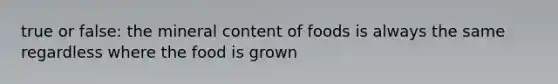 true or false: the mineral content of foods is always the same regardless where the food is grown