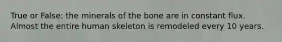 True or False: the minerals of the bone are in constant flux. Almost the entire human skeleton is remodeled every 10 years.