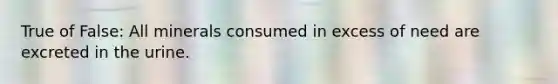 True of False: All minerals consumed in excess of need are excreted in the urine.