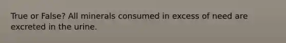 True or False? All minerals consumed in excess of need are excreted in the urine.