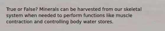 True or False? Minerals can be harvested from our skeletal system when needed to perform functions like muscle contraction and controlling body water stores.