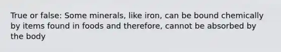 True or false: Some minerals, like iron, can be bound chemically by items found in foods and therefore, cannot be absorbed by the body