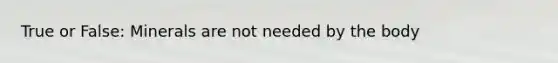 True or False: Minerals are not needed by the body