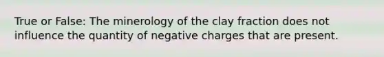 True or False: The minerology of the clay fraction does not influence the quantity of negative charges that are present.