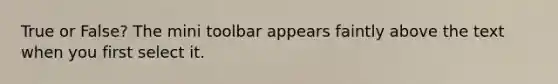 True or False? The mini toolbar appears faintly above the text when you first select it.