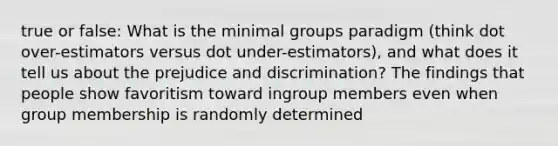 true or false: What is the minimal groups paradigm (think dot over-estimators versus dot under-estimators), and what does it tell us about the prejudice and discrimination? The findings that people show favoritism toward ingroup members even when group membership is randomly determined