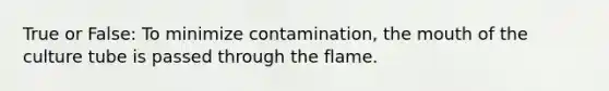 True or False: To minimize contamination, the mouth of the culture tube is passed through the flame.