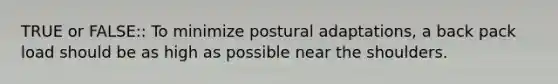 TRUE or FALSE:: To minimize postural adaptations, a back pack load should be as high as possible near the shoulders.