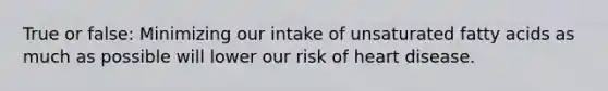 True or false: Minimizing our intake of unsaturated fatty acids as much as possible will lower our risk of heart disease.