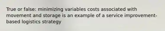 True or false: minimizing variables costs associated with movement and storage is an example of a service improvement-based logistics strategy