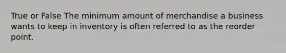 True or False The minimum amount of merchandise a business wants to keep in inventory is often referred to as the reorder point.