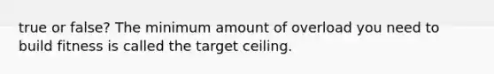 true or false? The minimum amount of overload you need to build fitness is called the target ceiling.