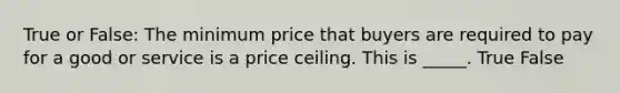 True or False: The minimum price that buyers are required to pay for a good or service is a price ceiling. This is _____. True False