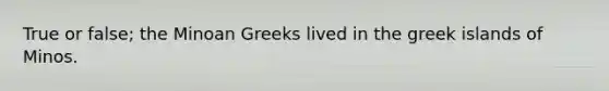 True or false; the Minoan Greeks lived in the greek islands of Minos.