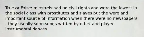 True or False: minstrels had no civil rights and were the lowest in the social class with prostitutes and slaves but the were and important source of information when there were no newspapers . they usually song songs written by other and played instrumental dances