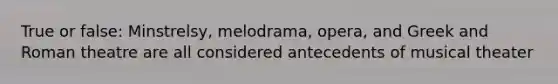 True or false: Minstrelsy, melodrama, opera, and Greek and Roman theatre are all considered antecedents of musical theater