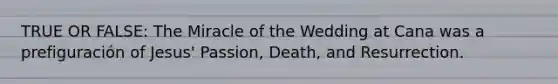 TRUE OR FALSE: The Miracle of the Wedding at Cana was a prefiguración of Jesus' Passion, Death, and Resurrection.