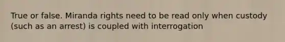 True or false. Miranda rights need to be read only when custody (such as an arrest) is coupled with interrogation