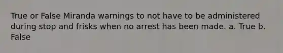 True or False Miranda warnings to not have to be administered during stop and frisks when no arrest has been made. a. True b. False