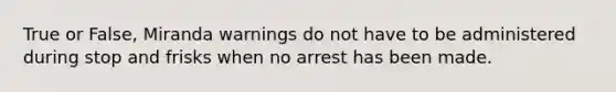 True or False, Miranda warnings do not have to be administered during stop and frisks when no arrest has been made.