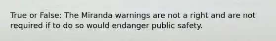 True or False: The Miranda warnings are not a right and are not required if to do so would endanger public safety.