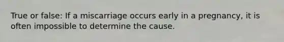 True or false: If a miscarriage occurs early in a pregnancy, it is often impossible to determine the cause.