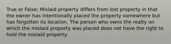 True or False; Mislaid property differs from lost property in that the owner has intentionally placed the property somewhere but has forgotten its location. The person who owns the realty on which the mislaid property was placed does not have the right to hold the mislaid property.