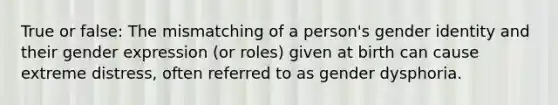 True or false: The mismatching of a person's <a href='https://www.questionai.com/knowledge/kyhXSBYVgx-gender-identity' class='anchor-knowledge'>gender identity</a> and their gender expression (or roles) given at birth can cause extreme distress, often referred to as gender dysphoria.